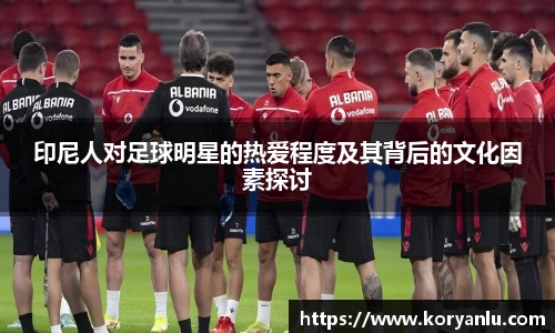 印尼人对足球明星的热爱程度及其背后的文化因素探讨