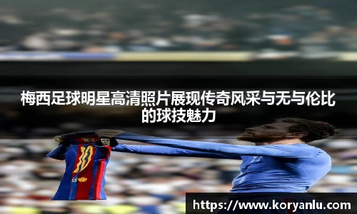 梅西足球明星高清照片展现传奇风采与无与伦比的球技魅力