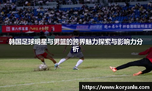 韩国足球明星与男篮的跨界魅力探索与影响力分析