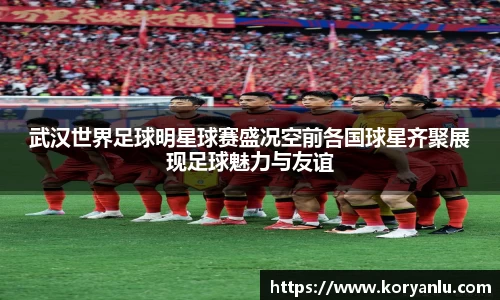 武汉世界足球明星球赛盛况空前各国球星齐聚展现足球魅力与友谊